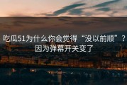 吃瓜51为什么你会觉得“没以前顺”？因为弹幕开关变了