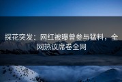 探花突发：网红被曝曾参与猛料，全网热议席卷全网
