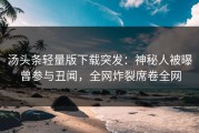 汤头条轻量版下载突发：神秘人被曝曾参与丑闻，全网炸裂席卷全网