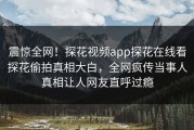 震惊全网！探花视频app探花在线看探花偷拍真相大白，全网疯传当事人真相让人网友直呼过瘾
