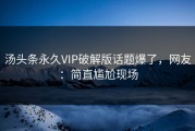 汤头条永久VIP破解版话题爆了，网友：简直尴尬现场