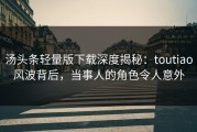 汤头条轻量版下载深度揭秘：toutiao风波背后，当事人的角色令人意外