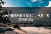 汤头条在线观看话题爆了，网友：简直惊呆现场