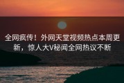 全网疯传！外网天堂视频热点本周更新，惊人大V秘闻全网热议不断
