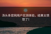 汤头条官网用户实测体验，结果太愤怒了！