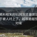 新91黑料相关的91网浏览器背后那条线终于被人对上了，越琢磨越觉得不对味