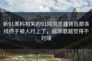 新91黑料相关的91网浏览器背后那条线终于被人对上了，越琢磨越觉得不对味