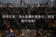 现场实录：汤头条爆料惹争议，网友直呼惊呆！