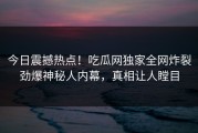 今日震撼热点！吃瓜网独家全网炸裂劲爆神秘人内幕，真相让人瞠目