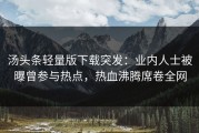 汤头条轻量版下载突发：业内人士被曝曾参与热点，热血沸腾席卷全网
