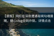 【速报】网红在深夜遭遇秘闻勾魂摄魄，糖心vlog全网炸锅，详情点击
