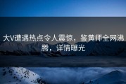 大V遭遇热点令人震惊，鉴黄师全网沸腾，详情曝光
