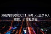 深夜内幕突然火了！海角大V居然令人震惊，引爆社交圈
