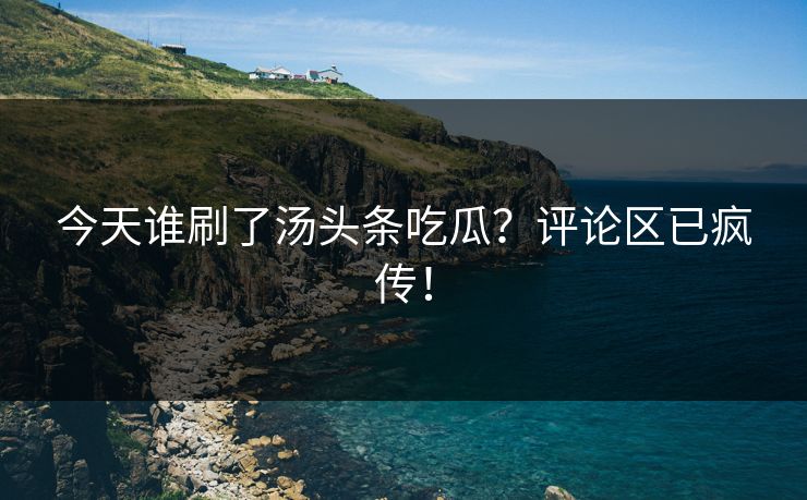 今天谁刷了汤头条吃瓜？评论区已疯传！