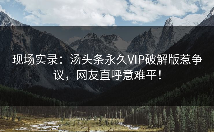 现场实录：汤头条永久VIP破解版惹争议，网友直呼意难平！