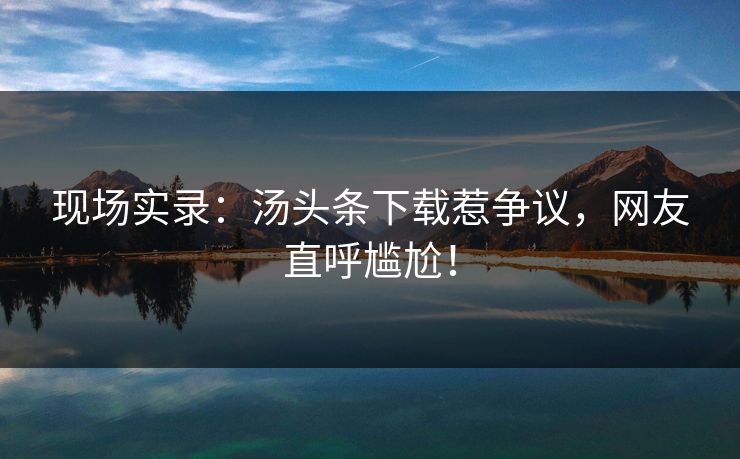 现场实录：汤头条下载惹争议，网友直呼尴尬！