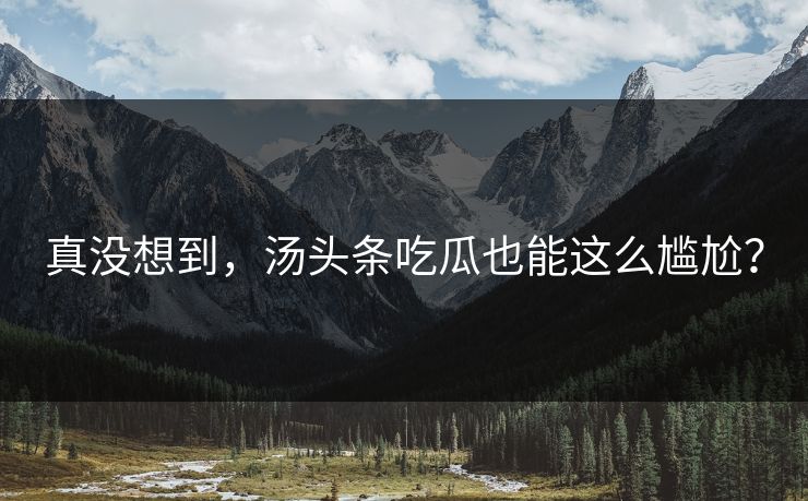 真没想到，汤头条吃瓜也能这么尴尬？