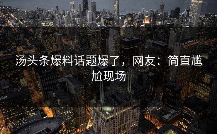 汤头条爆料话题爆了，网友：简直尴尬现场