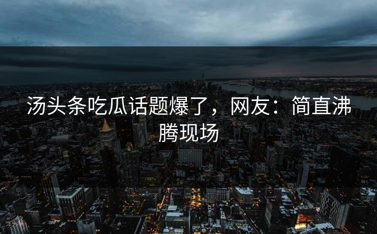 汤头条吃瓜话题爆了，网友：简直沸腾现场