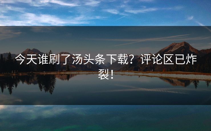 今天谁刷了汤头条下载？评论区已炸裂！
