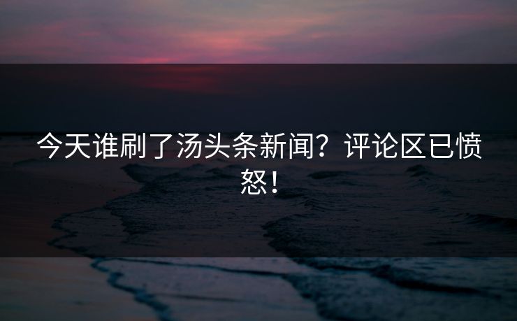 今天谁刷了汤头条新闻？评论区已愤怒！