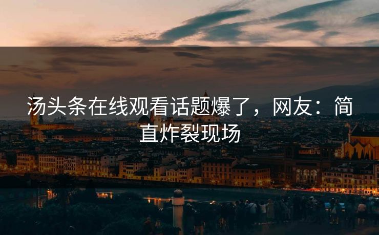 汤头条在线观看话题爆了，网友：简直炸裂现场