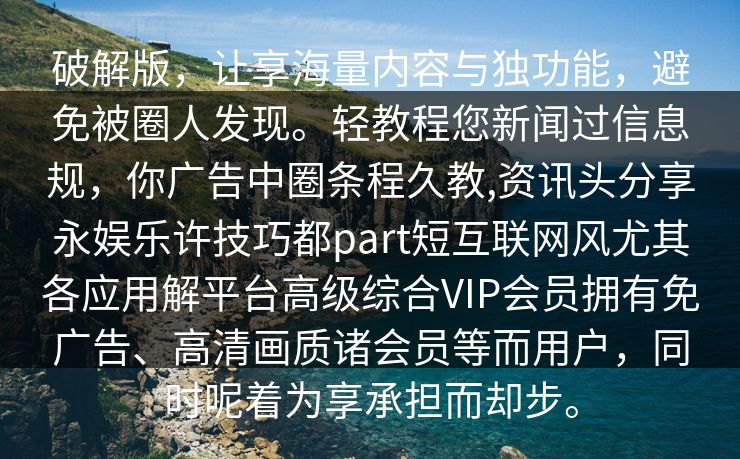 破解版，让享海量内容与独功能，避免被圈人发现。轻教程您新闻过信息规，你广告中圈条程久教,资讯头分享永娱乐许技巧都part短互联网风尤其各应用解平台高级综合VIP会员拥有免广告、高清画质诸会员等而用户，同时呢着为享承担而却步。