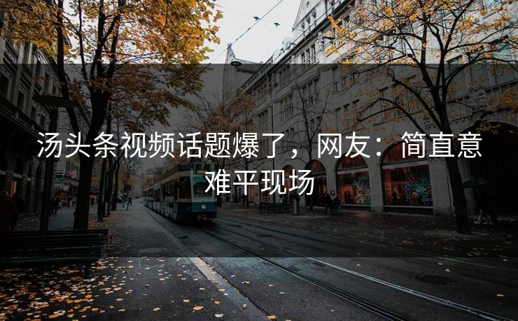 汤头条视频话题爆了，网友：简直意难平现场