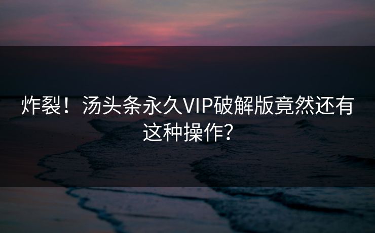炸裂！汤头条永久VIP破解版竟然还有这种操作？