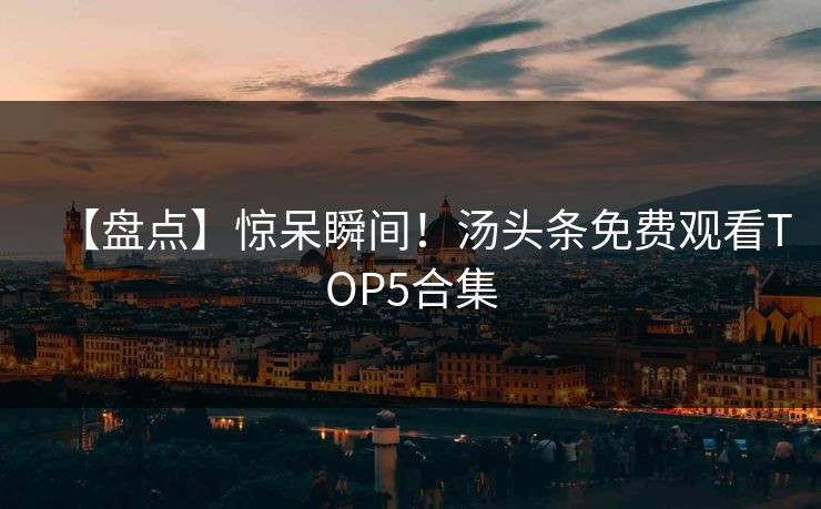 【盘点】惊呆瞬间！汤头条免费观看TOP5合集