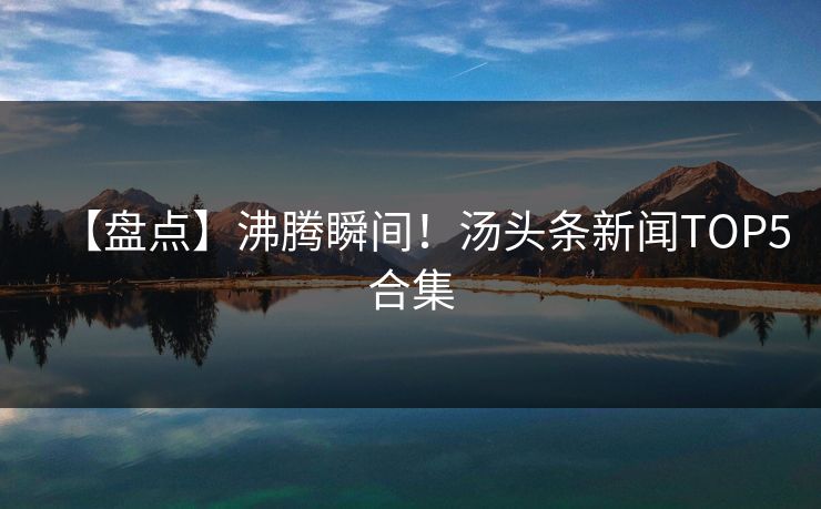 【盘点】沸腾瞬间！汤头条新闻TOP5合集