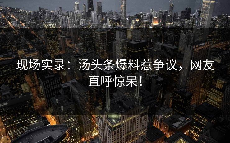 现场实录：汤头条爆料惹争议，网友直呼惊呆！