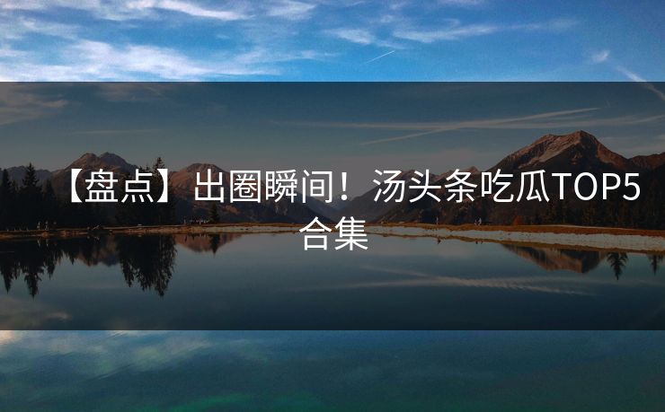 【盘点】出圈瞬间！汤头条吃瓜TOP5合集