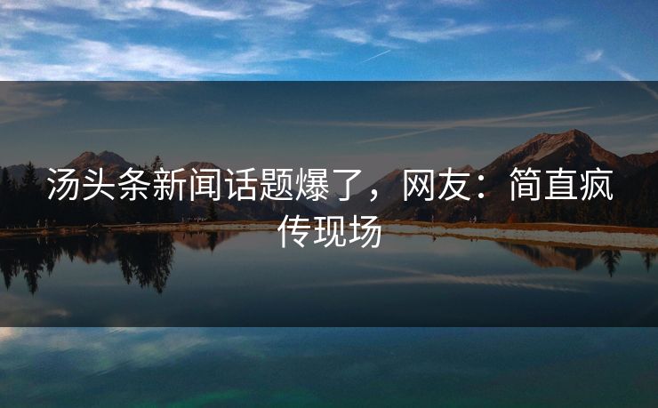 汤头条新闻话题爆了，网友：简直疯传现场