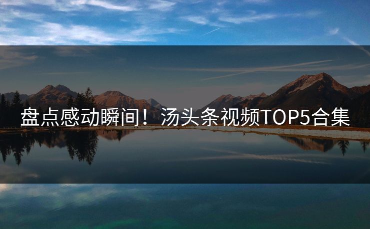 盘点感动瞬间！汤头条视频TOP5合集