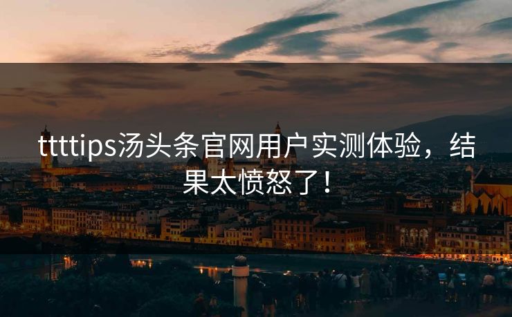 ttttips汤头条官网用户实测体验，结果太愤怒了！