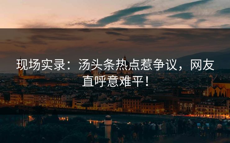 现场实录：汤头条热点惹争议，网友直呼意难平！