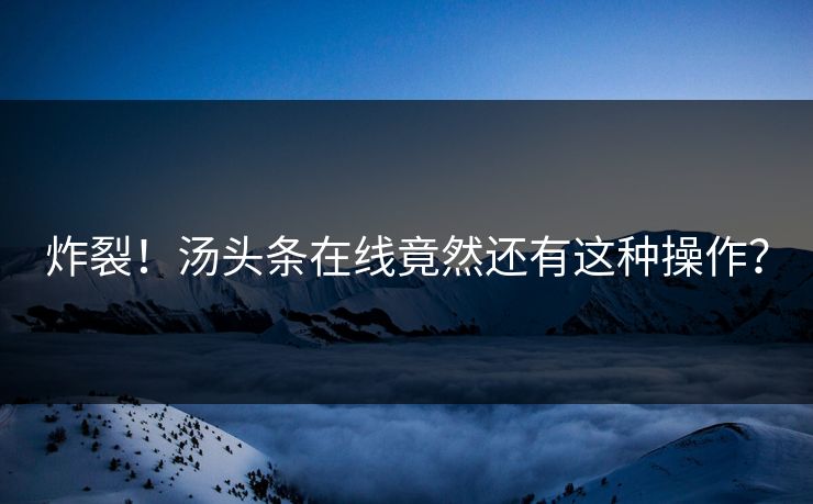 炸裂！汤头条在线竟然还有这种操作？