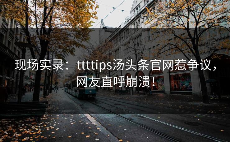现场实录：ttttips汤头条官网惹争议，网友直呼崩溃！