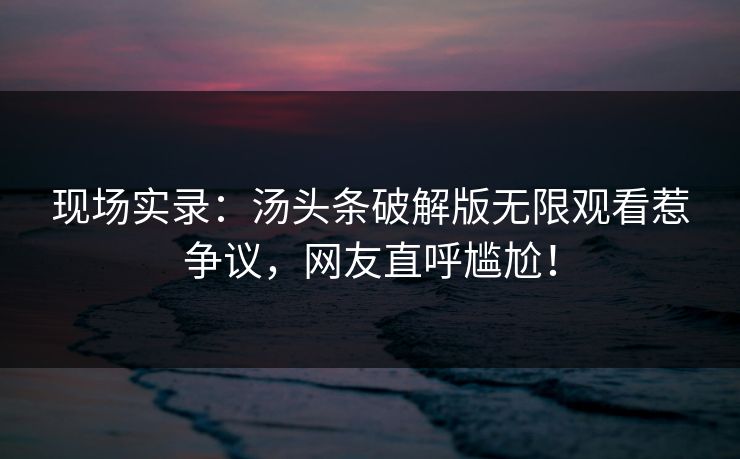 现场实录：汤头条破解版无限观看惹争议，网友直呼尴尬！