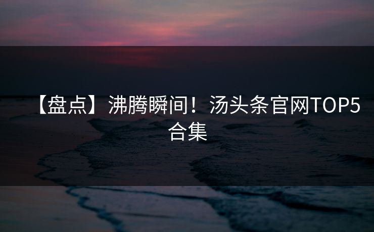 【盘点】沸腾瞬间！汤头条官网TOP5合集