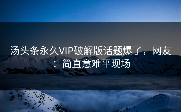 汤头条永久VIP破解版话题爆了，网友：简直意难平现场