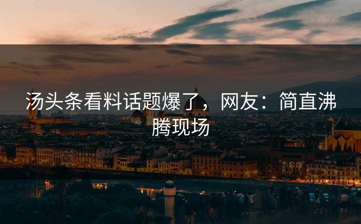 汤头条看料话题爆了，网友：简直沸腾现场