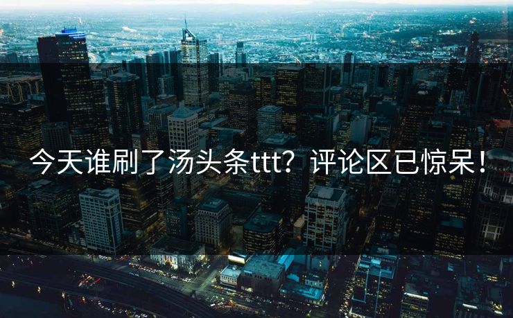 今天谁刷了汤头条ttt？评论区已惊呆！