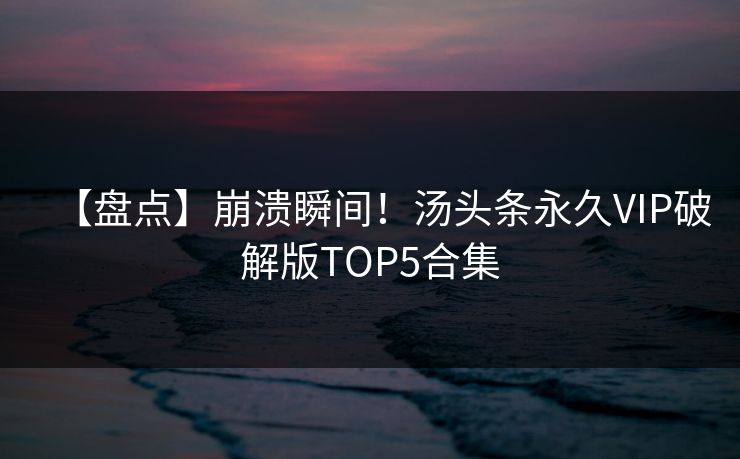 【盘点】崩溃瞬间！汤头条永久VIP破解版TOP5合集
