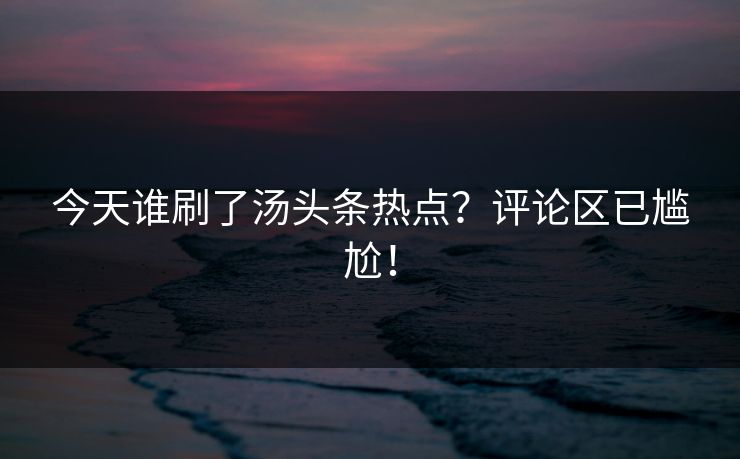 今天谁刷了汤头条热点？评论区已尴尬！