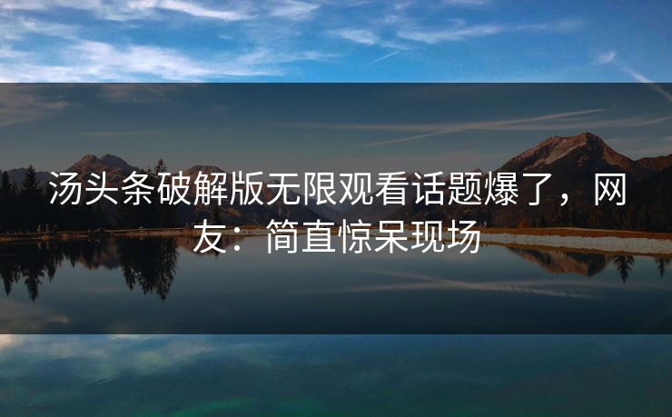 汤头条破解版无限观看话题爆了，网友：简直惊呆现场