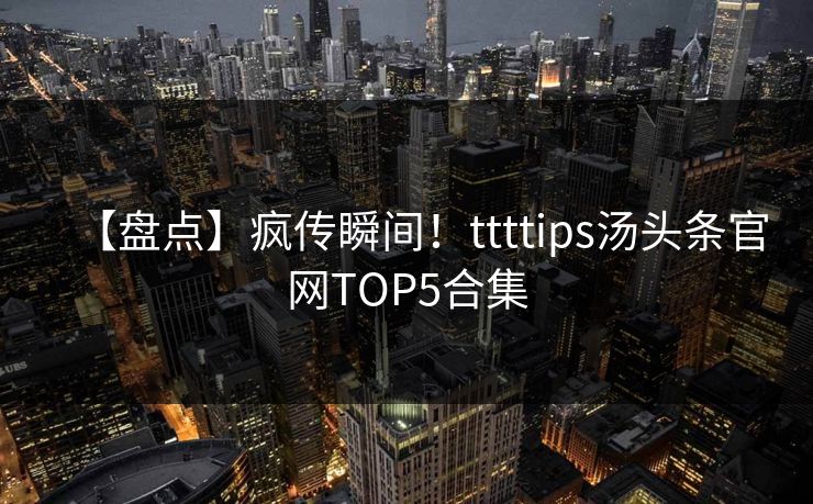 【盘点】疯传瞬间！ttttips汤头条官网TOP5合集