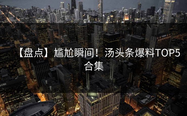 【盘点】尴尬瞬间！汤头条爆料TOP5合集