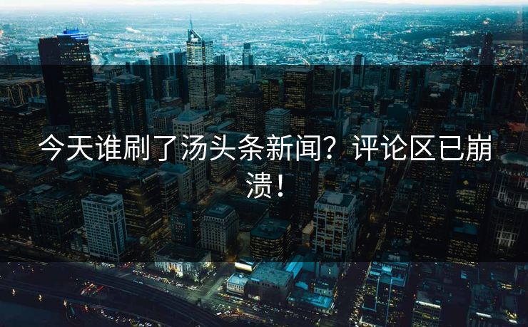 今天谁刷了汤头条新闻？评论区已崩溃！